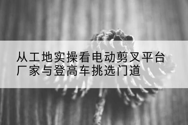 黄石港电动剪叉升降平台厂家-从工地实操看电动剪叉平台厂家与登高车挑选门道