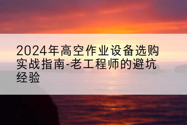 黄石港高空作业升降机厂家推荐-2024年高空作业设备选购实战指南-老工程师的避坑经验