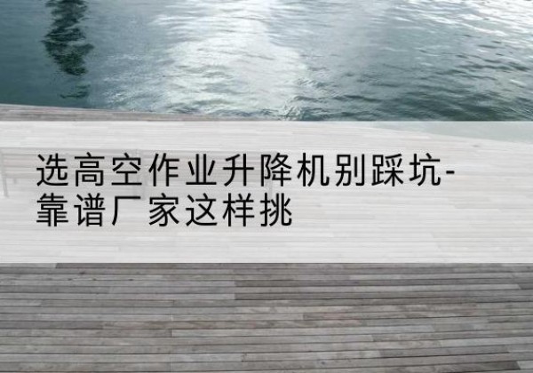 黄石港剪叉式升降机厂家-选高空作业升降机别踩坑-靠谱厂家这样挑