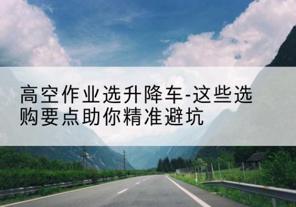 黄石港升降车厂家-高空作业选升降车-这些选购要点助你*避坑