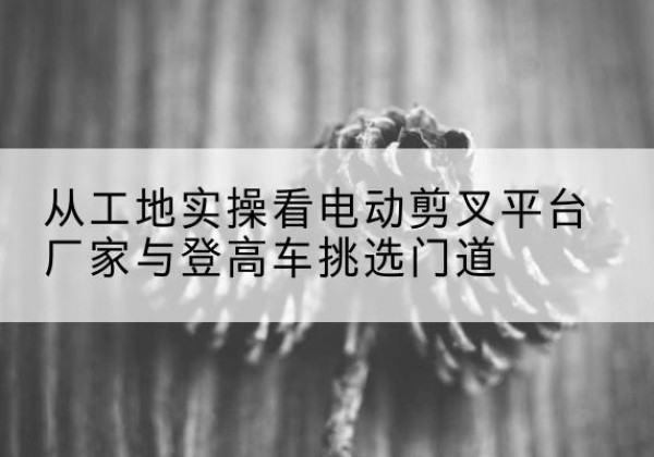 黄石港电动剪叉升降平台厂家-从工地实操看电动剪叉平台厂家与登高车挑选门道