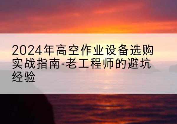黄石港高空作业升降机厂家推荐-2024年高空作业设备选购实战指南-老工程师的避坑经验